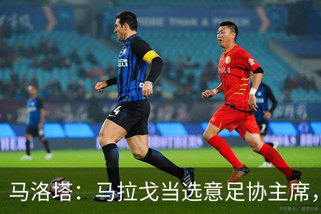 马洛塔：马拉戈当选意足协主席，他的履历成就证明他是天生的赢家